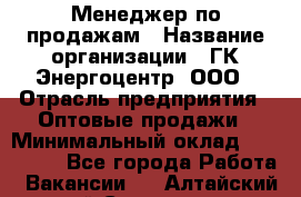 Менеджер по продажам › Название организации ­ ГК Энергоцентр, ООО › Отрасль предприятия ­ Оптовые продажи › Минимальный оклад ­ 200 000 - Все города Работа » Вакансии   . Алтайский край,Славгород г.